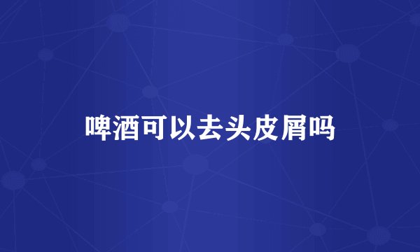 啤酒可以去头皮屑吗