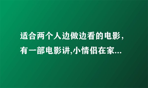 适合两个人边做边看的电影，有一部电影讲,小情侣在家电影叫什么没事