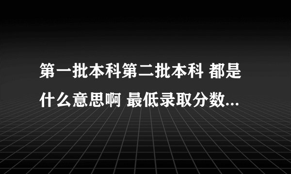 第一批本科第二批本科 都是什么意思啊 最低录取分数线限制是什么意思