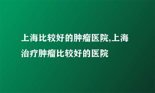 上海比较好的肿瘤医院,上海治疗肿瘤比较好的医院