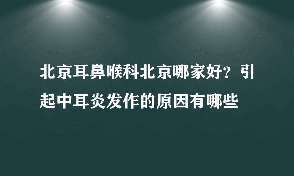 北京耳鼻喉科北京哪家好？引起中耳炎发作的原因有哪些