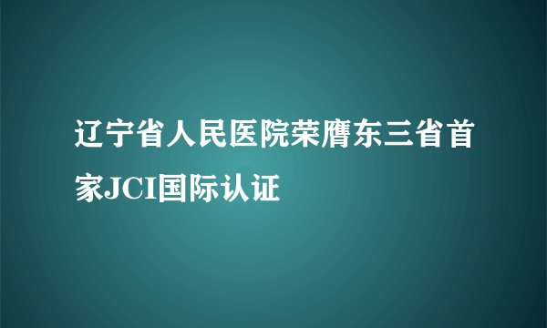 辽宁省人民医院荣膺东三省首家JCI国际认证