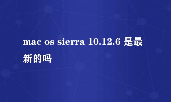 mac os sierra 10.12.6 是最新的吗