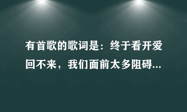 有首歌的歌词是：终于看开爱回不来，我们面前太多阻碍，最后才把话说开，哭着求我留下来，0请问这是什么