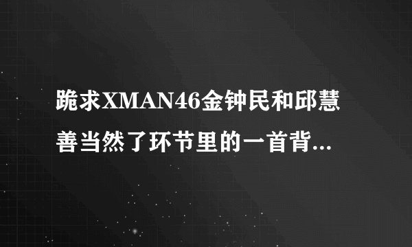 跪求XMAN46金钟民和邱慧善当然了环节里的一首背景音乐？