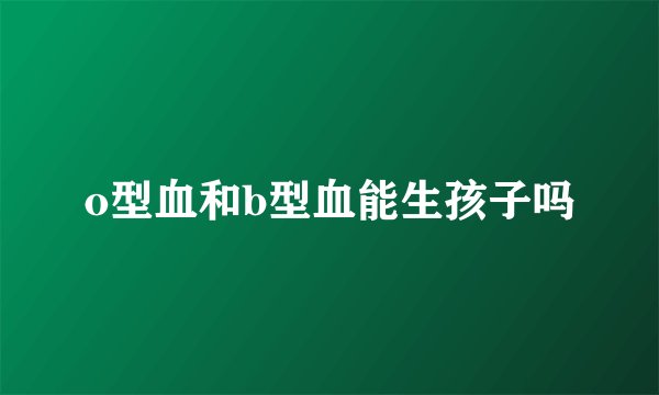 o型血和b型血能生孩子吗