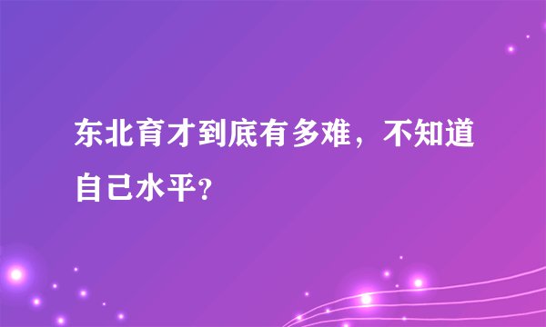 东北育才到底有多难，不知道自己水平？