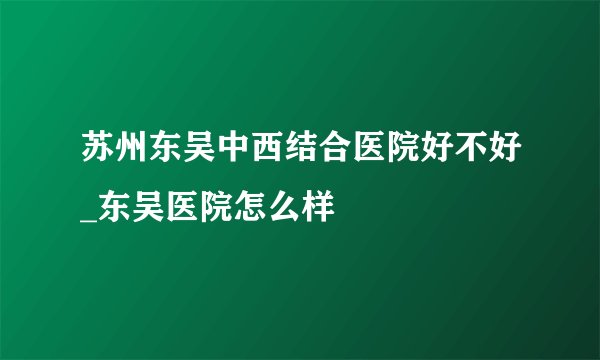 苏州东吴中西结合医院好不好_东吴医院怎么样