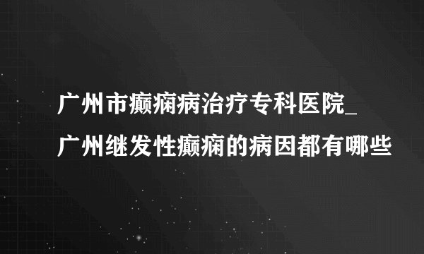 广州市癫痫病治疗专科医院_广州继发性癫痫的病因都有哪些