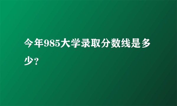 今年985大学录取分数线是多少？