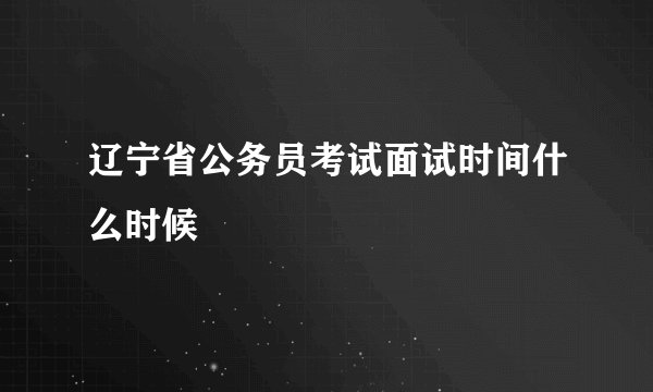 辽宁省公务员考试面试时间什么时候