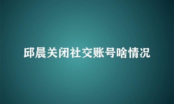 邱晨关闭社交账号啥情况