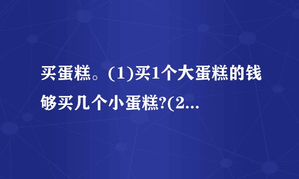 买蛋糕。(1)买1个大蛋糕的钱够买几个小蛋糕?(2)王阿姨想买4个大蛋糕和4个小蛋糕,一共需要多少元?(用两种不同的方法解答)