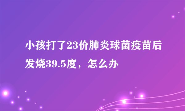 小孩打了23价肺炎球菌疫苗后发烧39.5度，怎么办
