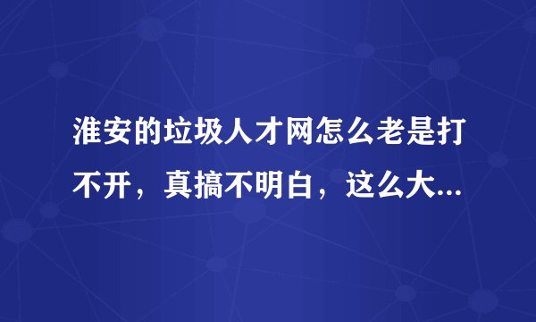 淮安的垃圾人才网怎么老是打不开，真搞不明白，这么大的一个城市连个像样的人才网站都米有。