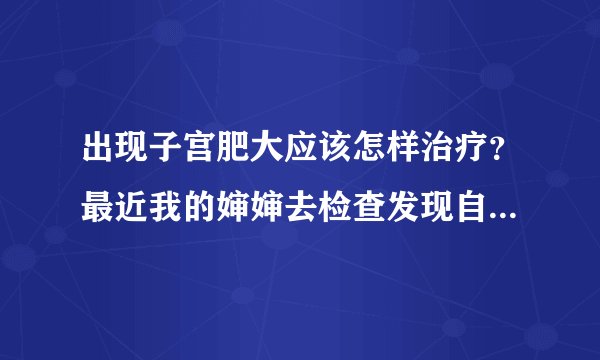 出现子宫肥大应该怎样治疗？最近我的婶婶去检查发现自身患有子宫肥大，得了这病她很苦恼。