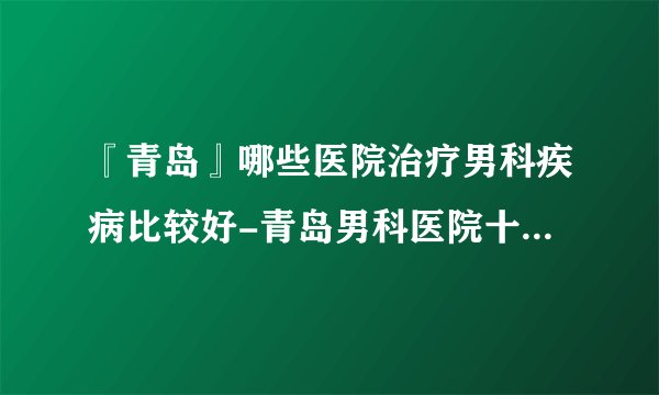 『青岛』哪些医院治疗男科疾病比较好-青岛男科医院十大排名？