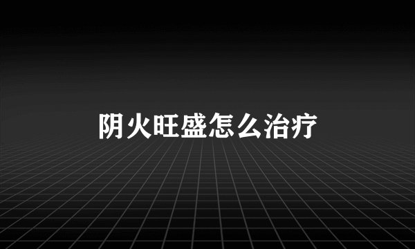 阴火旺盛怎么治疗