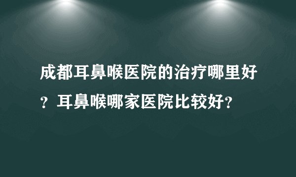 成都耳鼻喉医院的治疗哪里好？耳鼻喉哪家医院比较好？
