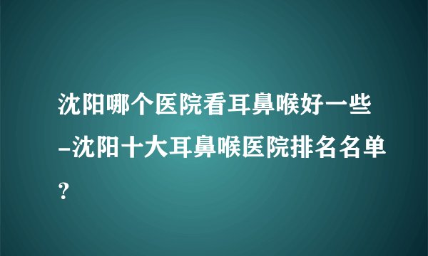 沈阳哪个医院看耳鼻喉好一些-沈阳十大耳鼻喉医院排名名单？