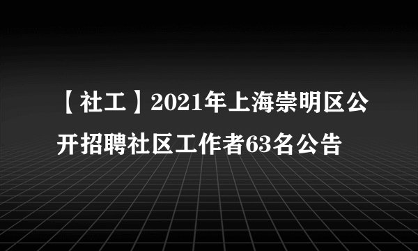 【社工】2021年上海崇明区公开招聘社区工作者63名公告