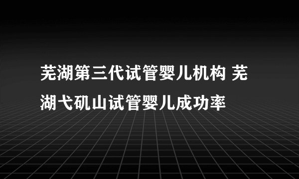 芜湖第三代试管婴儿机构 芜湖弋矶山试管婴儿成功率