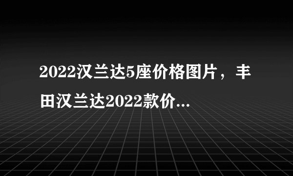 2022汉兰达5座价格图片，丰田汉兰达2022款价格及图片五座