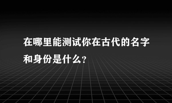 在哪里能测试你在古代的名字和身份是什么？