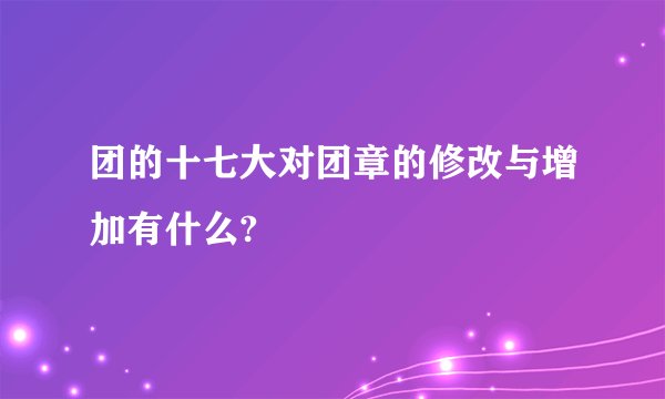 团的十七大对团章的修改与增加有什么?