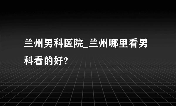 兰州男科医院_兰州哪里看男科看的好?