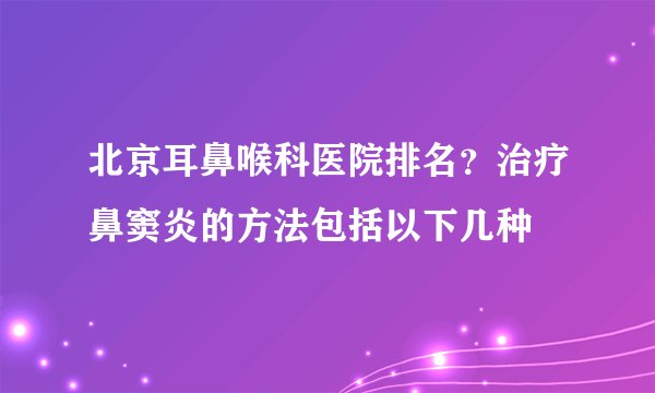北京耳鼻喉科医院排名？治疗鼻窦炎的方法包括以下几种