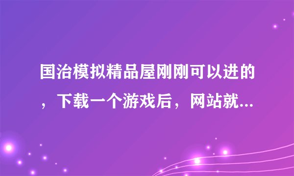 国治模拟精品屋刚刚可以进的，下载一个游戏后，网站就进不了了？怎么回事？