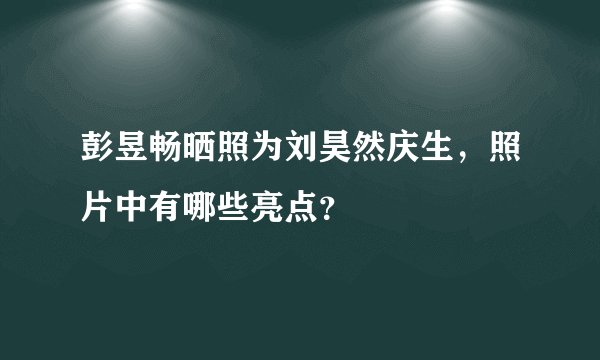 彭昱畅晒照为刘昊然庆生，照片中有哪些亮点？