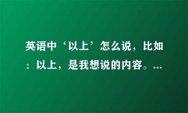 英语中‘以上’怎么说，比如：以上，是我想说的内容。这句话用什么这么说？