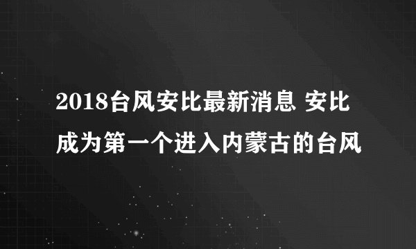 2018台风安比最新消息 安比成为第一个进入内蒙古的台风