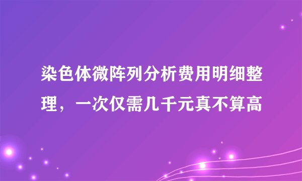 染色体微阵列分析费用明细整理，一次仅需几千元真不算高