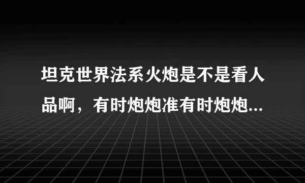 坦克世界法系火炮是不是看人品啊，有时炮炮准有时炮炮都不准（已经收缩到最小了）我现在已经是六级完全体