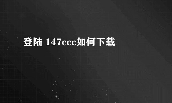 登陆 147ccc如何下载