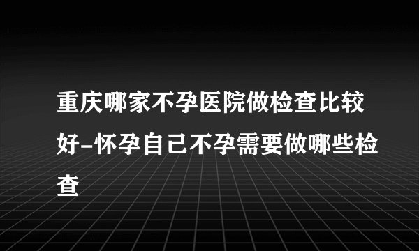 重庆哪家不孕医院做检查比较好-怀孕自己不孕需要做哪些检查