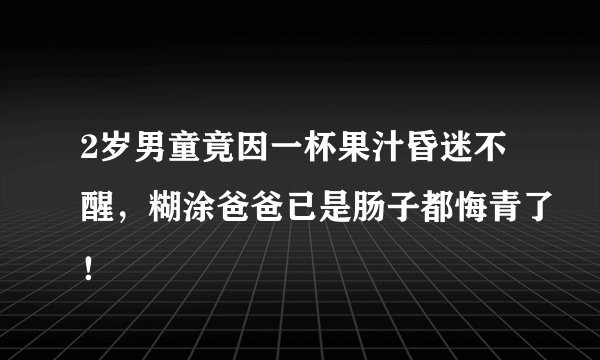 2岁男童竟因一杯果汁昏迷不醒，糊涂爸爸已是肠子都悔青了！