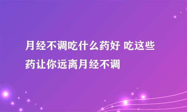 月经不调吃什么药好 吃这些药让你远离月经不调