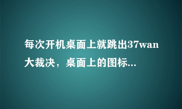 每次开机桌面上就跳出37wan大裁决，桌面上的图标已经没了，求如何卸载