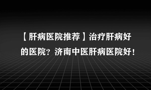 【肝病医院推荐】治疗肝病好的医院？济南中医肝病医院好！