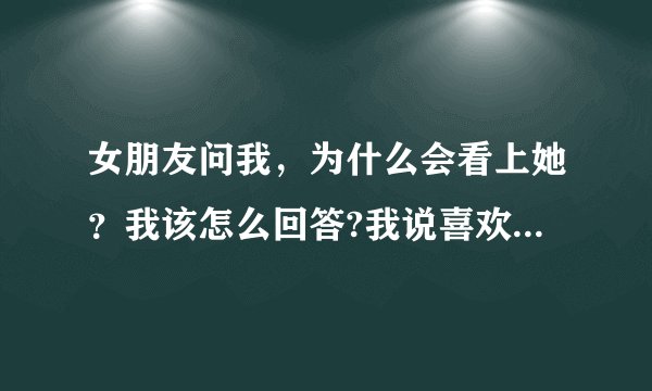 女朋友问我，为什么会看上她？我该怎么回答?我说喜欢她，她说也不信，说我肯定有什么原因，我该怎么回？