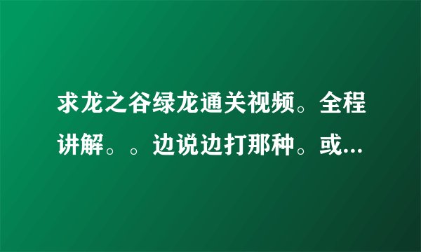 求龙之谷绿龙通关视频。全程讲解。。边说边打那种。或视频攻略。不要文字。要说出来的