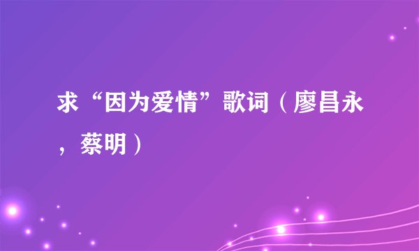 求“因为爱情”歌词（廖昌永，蔡明）