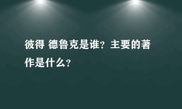 彼得 德鲁克是谁？主要的著作是什么？