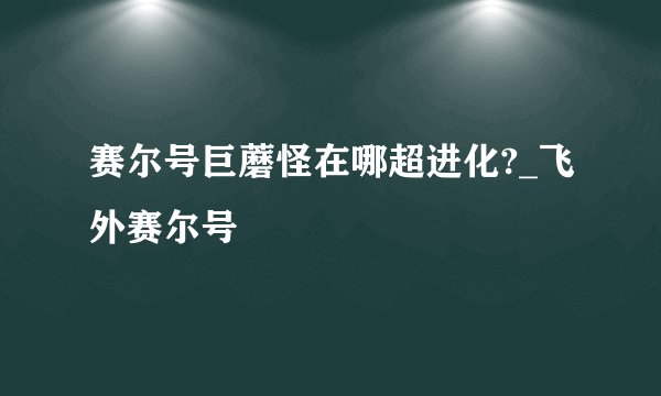 赛尔号巨蘑怪在哪超进化?_飞外赛尔号