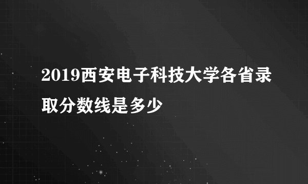 2019西安电子科技大学各省录取分数线是多少