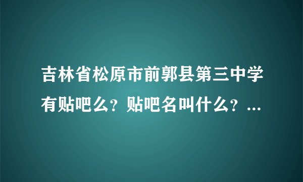 吉林省松原市前郭县第三中学有贴吧么？贴吧名叫什么？我找个人，希望能帮帮我。